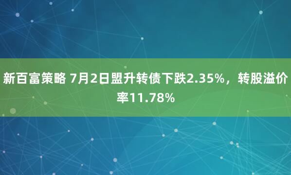 新百富策略 7月2日盟升转债下跌2.35%，转股溢价率11.78%