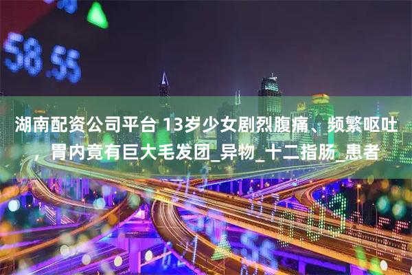 湖南配资公司平台 13岁少女剧烈腹痛、频繁呕吐，胃内竟有巨大毛发团_异物_十二指肠_患者