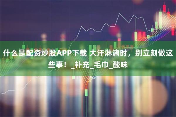 什么是配资炒股APP下载 大汗淋漓时，别立刻做这些事！_补充_毛巾_酸味