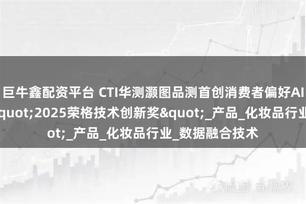 巨牛鑫配资平台 CTI华测灏图品测首创消费者偏好AI预测模型斩获&quot;2025荣格技术创新奖&quot;_产品_化妆品行业_数据融合技术