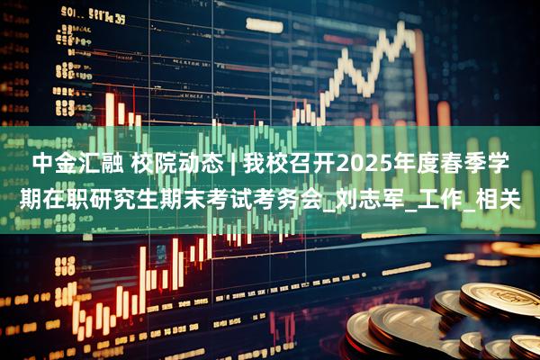 中金汇融 校院动态 | 我校召开2025年度春季学期在职研究生期末考试考务会_刘志军_工作_相关