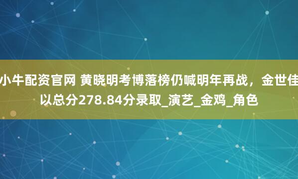 小牛配资官网 黄晓明考博落榜仍喊明年再战，金世佳以总分278.84分录取_演艺_金鸡_角色