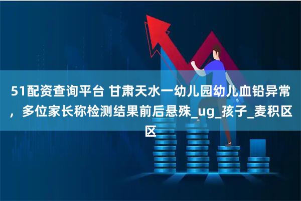 51配资查询平台 甘肃天水一幼儿园幼儿血铅异常，多位家长称检测结果前后悬殊_ug_孩子_麦积区