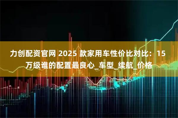 力创配资官网 2025 款家用车性价比对比:15 万级谁的配置最良心_车型_续航_价格