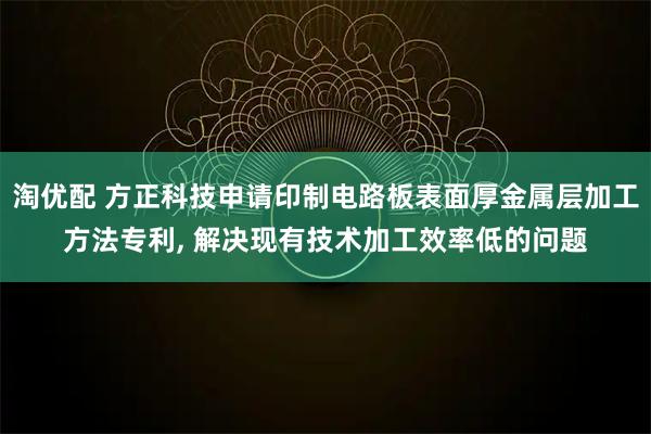 淘优配 方正科技申请印制电路板表面厚金属层加工方法专利, 解决现有技术加工效率低的问题