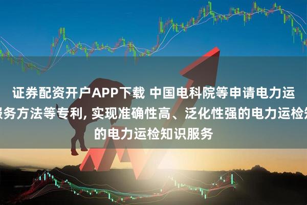 证券配资开户APP下载 中国电科院等申请电力运检知识服务方法等专利, 实现准确性高、泛化性强的电力运检知识服务