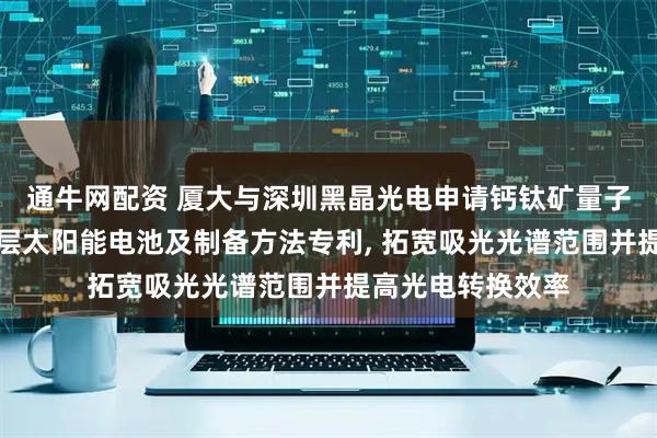 通牛网配资 厦大与深圳黑晶光电申请钙钛矿量子点钙钛矿薄膜叠层太阳能电池及制备方法专利, 拓宽吸光光谱范围并提高光电转换效率