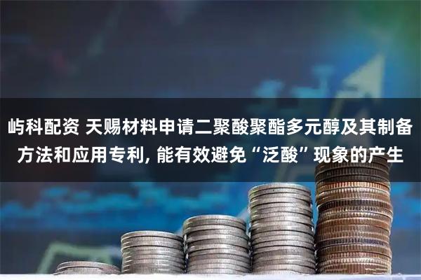 屿科配资 天赐材料申请二聚酸聚酯多元醇及其制备方法和应用专利, 能有效避免“泛酸”现象的产生