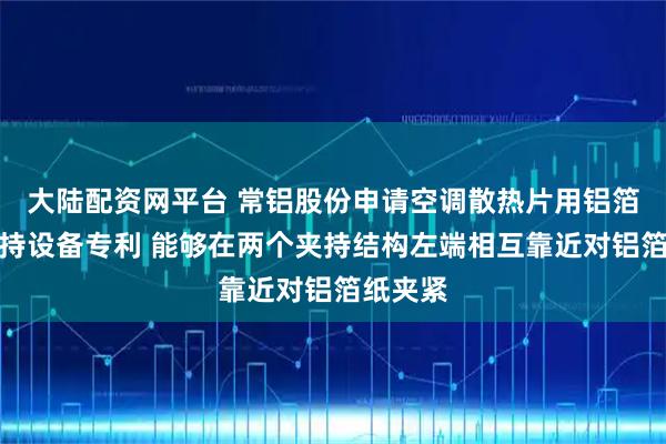 大陆配资网平台 常铝股份申请空调散热片用铝箔焊接夹持设备专利 能够在两个夹持结构左端相互靠近对铝箔纸夹紧