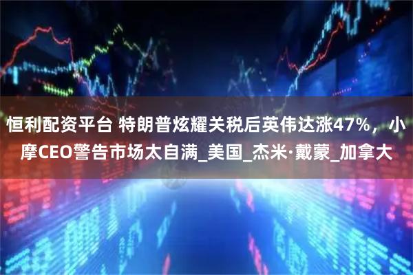 恒利配资平台 特朗普炫耀关税后英伟达涨47%，小摩CEO警告市场太自满_美国_杰米·戴蒙_加拿大