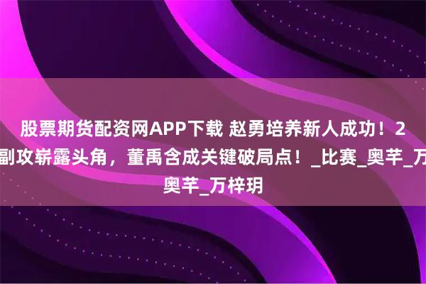 股票期货配资网APP下载 赵勇培养新人成功！2新秀副攻崭露头角，董禹含成关键破局点！_比赛_奥芊_万梓玥