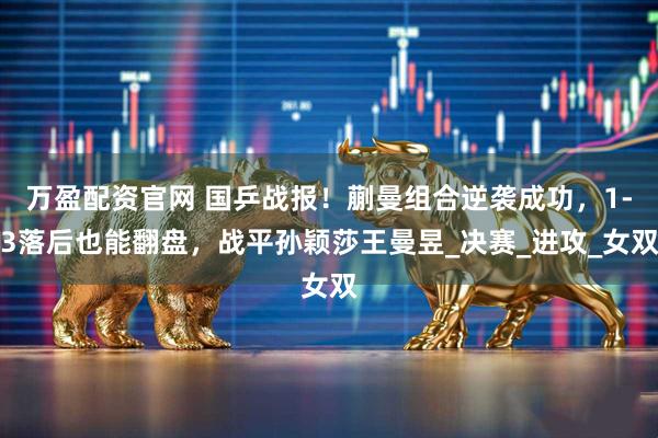 万盈配资官网 国乒战报！蒯曼组合逆袭成功，1-3落后也能翻盘，战平孙颖莎王曼昱_决赛_进攻_女双