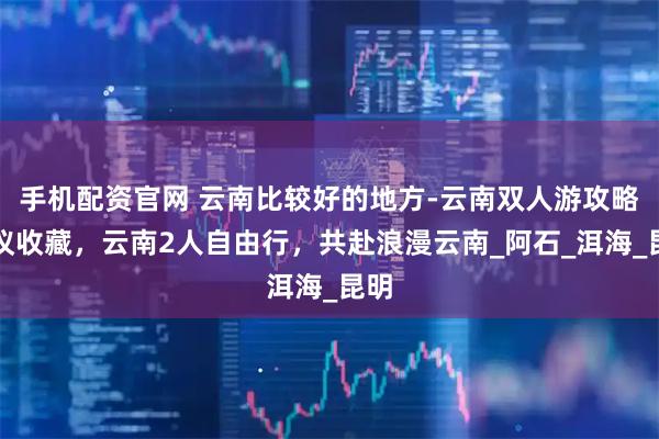 手机配资官网 云南比较好的地方-云南双人游攻略建议收藏,云南2人自由行,共赴浪漫云南_阿石_洱海_昆明