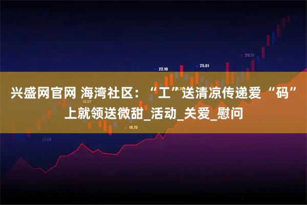 兴盛网官网 海湾社区：“工”送清凉传递爱 “码”上就领送微甜_活动_关爱_慰问