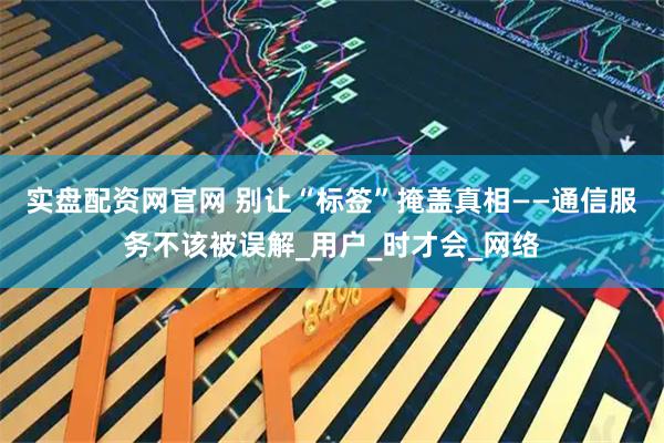 实盘配资网官网 别让“标签”掩盖真相——通信服务不该被误解_用户_时才会_网络