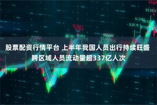 股票配资行情平台 上半年我国人员出行持续旺盛 跨区域人员流动量超337亿人次