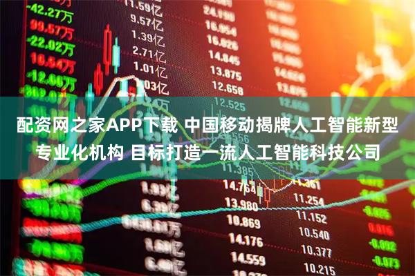 配资网之家APP下载 中国移动揭牌人工智能新型专业化机构 目标打造一流人工智能科技公司