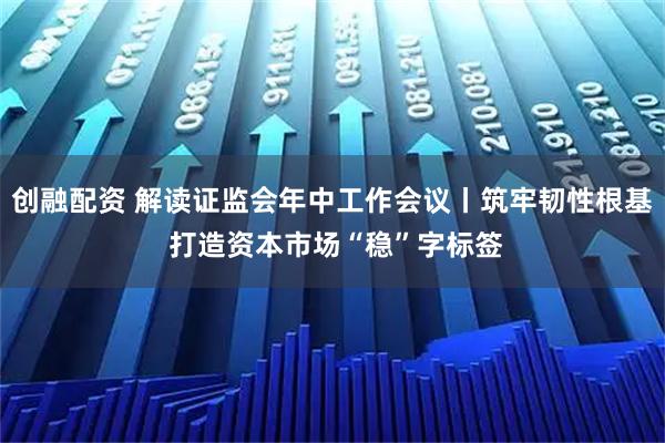 创融配资 解读证监会年中工作会议丨筑牢韧性根基 打造资本市场“稳”字标签