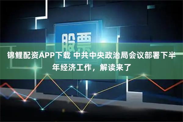 锦鲤配资APP下载 中共中央政治局会议部署下半年经济工作，解读来了