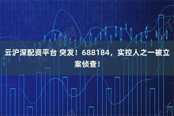 云沪深配资平台 突发！688184，实控人之一被立案侦查！
