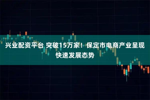 兴业配资平台 突破15万家！保定市电商产业呈现快速发展态势