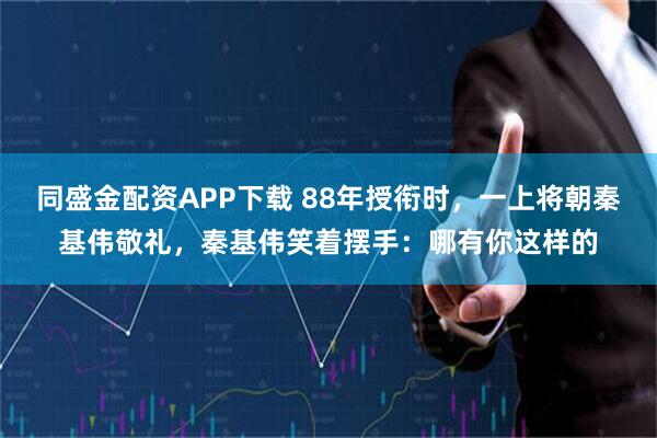 同盛金配资APP下载 88年授衔时,一上将朝秦基伟敬礼,秦基伟笑着摆手:哪有你这样的
