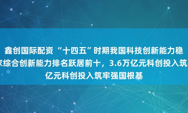 鑫创国际配资 “十四五”时期我国科技创新能力稳步提升 国家综合创新能力排名跃居前十,3.6万亿元科创投入筑牢强国根基