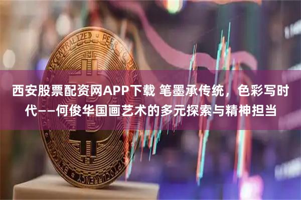 西安股票配资网APP下载 笔墨承传统,色彩写时代——何俊华国画艺术的多元探索与精神担当