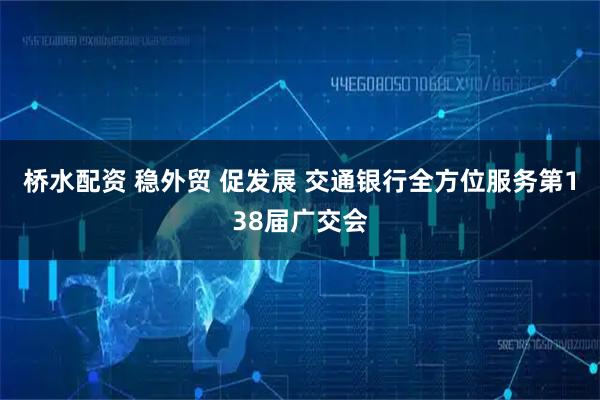 桥水配资 稳外贸 促发展 交通银行全方位服务第138届广交会