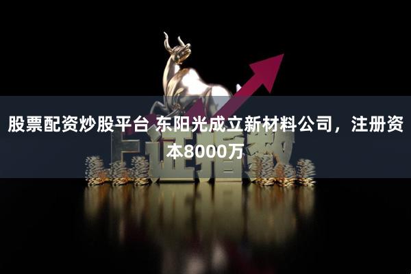 股票配资炒股平台 东阳光成立新材料公司，注册资本8000万
