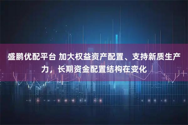 盛鹏优配平台 加大权益资产配置、支持新质生产力，长期资金配置结构在变化
