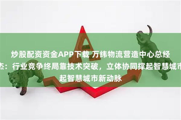 炒股配资资金APP下载 万纬物流营造中心总经理侯尚杰：行业竞争终局靠技术突破，立体协同撑起智慧城市新动脉