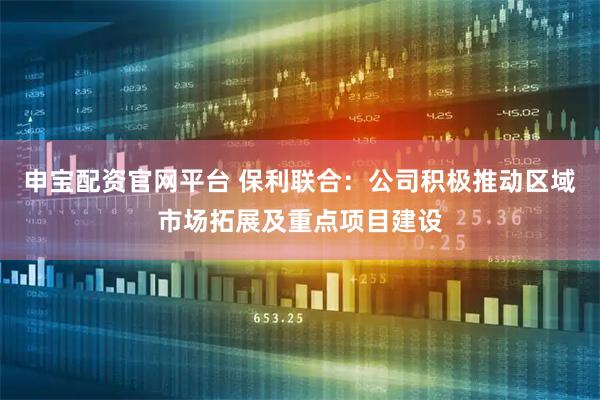 申宝配资官网平台 保利联合：公司积极推动区域市场拓展及重点项目建设