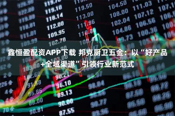 鑫恒盈配资APP下载 邦克厨卫五金：以“好产品+全域渠道”引领行业新范式