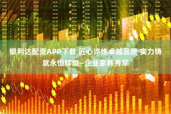 银利达配资APP下载 匠心淬炼卓越品质 实力铸就永恒辉煌—企业家韩秀军