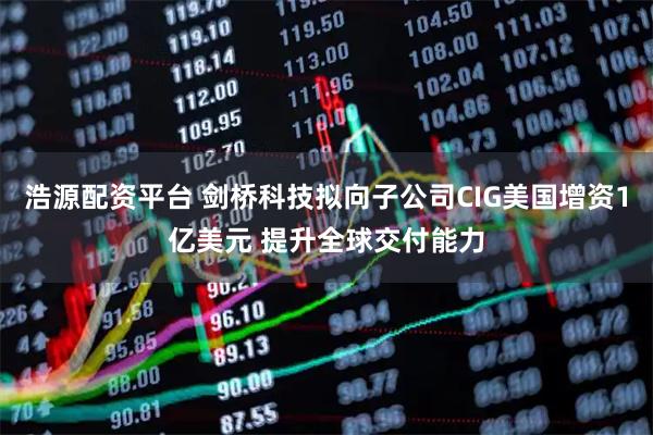 浩源配资平台 剑桥科技拟向子公司CIG美国增资1亿美元 提升全球交付能力