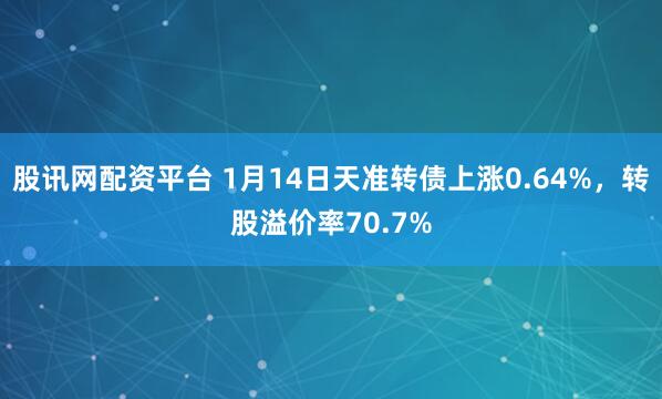 股讯网配资平台 1月14日天准转债上涨0.64%，转股溢价率70.7%