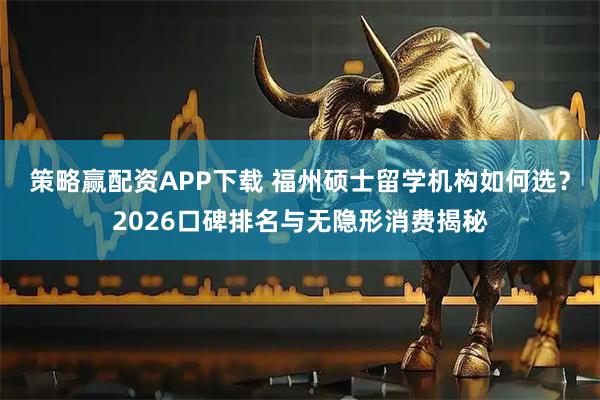 策略赢配资APP下载 福州硕士留学机构如何选？2026口碑排名与无隐形消费揭秘