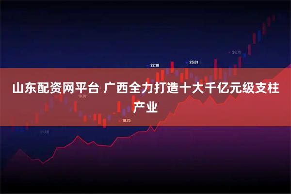 山东配资网平台 广西全力打造十大千亿元级支柱产业