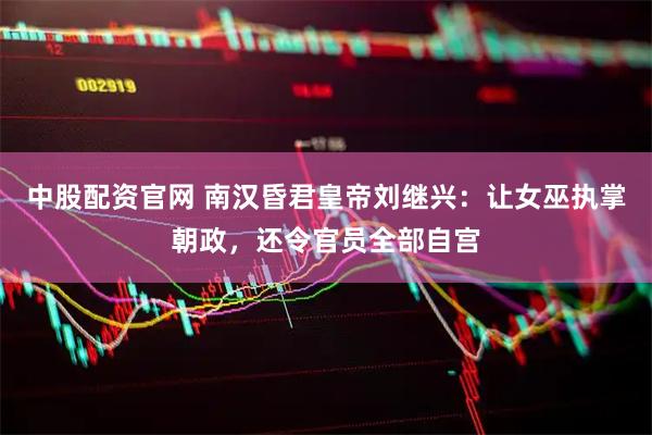 中股配资官网 南汉昏君皇帝刘继兴：让女巫执掌朝政，还令官员全部自宫