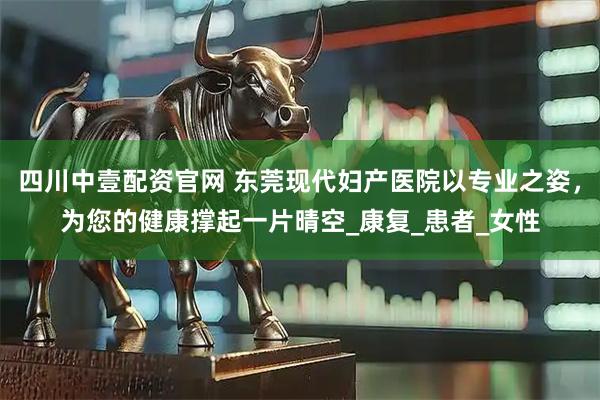 四川中壹配资官网 东莞现代妇产医院以专业之姿，为您的健康撑起一片晴空_康复_患者_女性