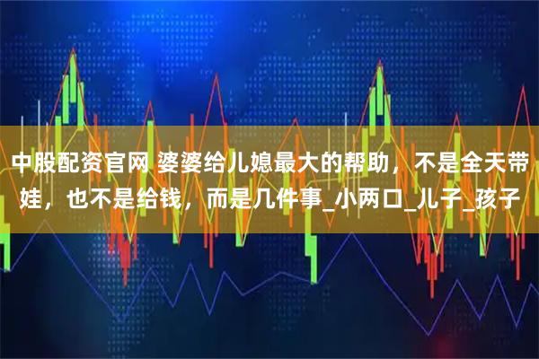 中股配资官网 婆婆给儿媳最大的帮助，不是全天带娃，也不是给钱，而是几件事_小两口_儿子_孩子