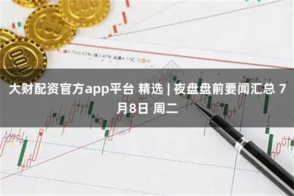 大财配资官方app平台 精选 | 夜盘盘前要闻汇总 7月8日 周二