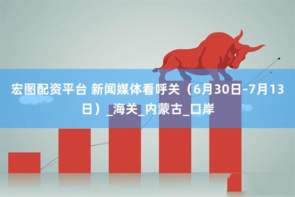 宏图配资平台 新闻媒体看呼关（6月30日-7月13日）_海关_内蒙古_口岸