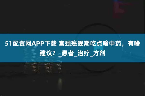 51配资网APP下载 宫颈癌晚期吃点啥中药，有啥建议？_患者_治疗_方剂