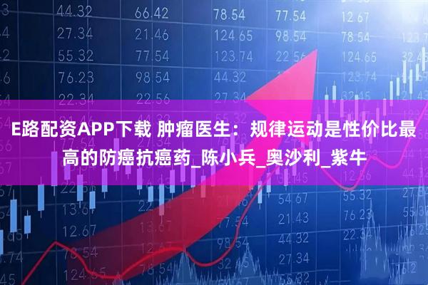 E路配资APP下载 肿瘤医生：规律运动是性价比最高的防癌抗癌药_陈小兵_奥沙利_紫牛