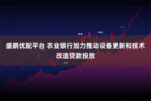 盛鹏优配平台 农业银行加力推动设备更新和技术改造贷款投放