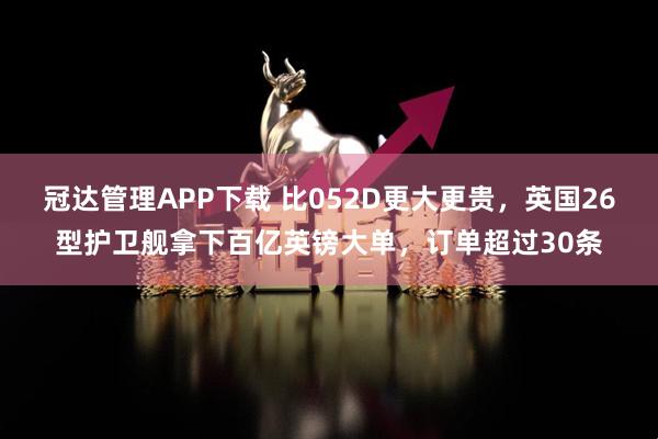 冠达管理APP下载 比052D更大更贵，英国26型护卫舰拿下百亿英镑大单，订单超过30条